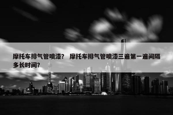 摩托车排气管喷漆？ 摩托车排气管喷漆三遍第一遍间隔多长时间？