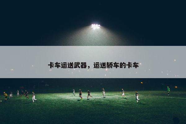 卡车运送武器，运送轿车的卡车
