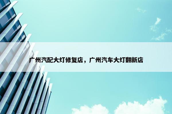 广州汽配大灯修复店，广州汽车大灯翻新店