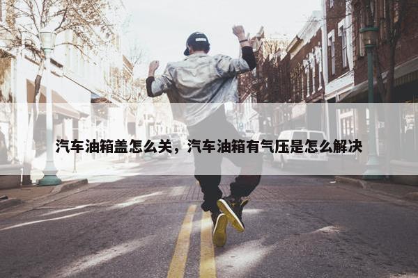 汽车油箱盖怎么关，汽车油箱有气压是怎么解决