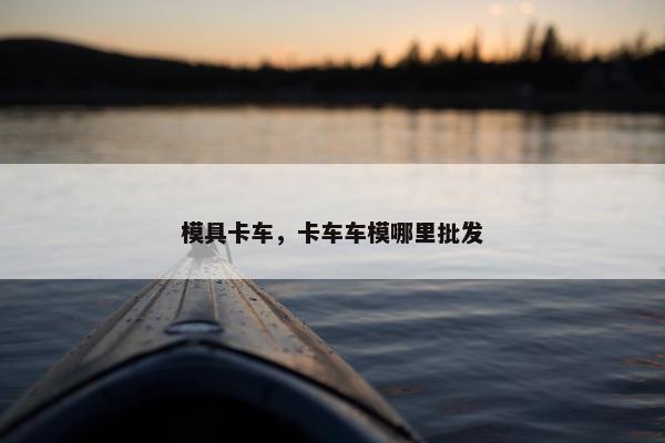 模具卡车，卡车车模哪里批发