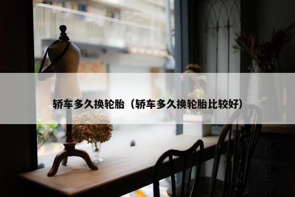 轿车多久换轮胎（轿车多久换轮胎比较好）