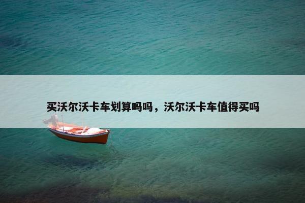 买沃尔沃卡车划算吗吗，沃尔沃卡车值得买吗