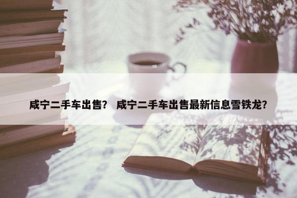 咸宁二手车出售？ 咸宁二手车出售最新信息雪铁龙？
