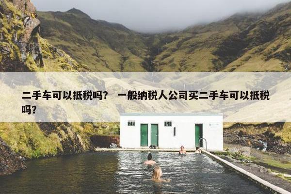 二手车可以抵税吗？ 一般纳税人公司买二手车可以抵税吗？