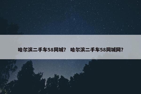 哈尔滨二手车58同城？ 哈尔滨二手车58同城网？