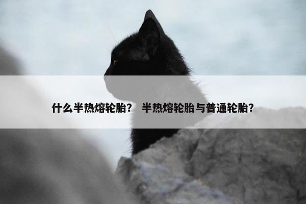 什么半热熔轮胎？ 半热熔轮胎与普通轮胎？