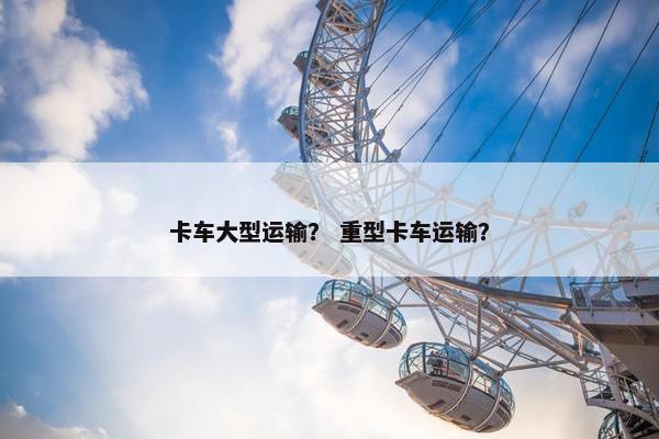 卡车大型运输？ 重型卡车运输？