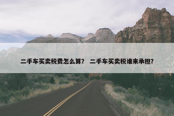 二手车买卖税费怎么算？ 二手车买卖税谁来承担？
