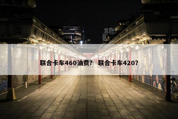 联合卡车460油费？ 联合卡车420？