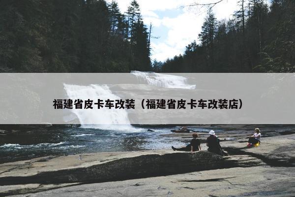 福建省皮卡车改装（福建省皮卡车改装店）