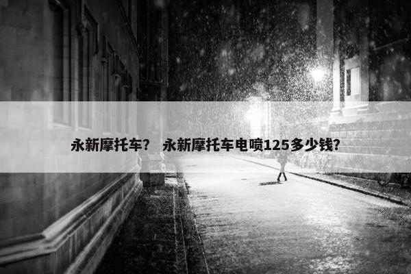 永新摩托车？ 永新摩托车电喷125多少钱？