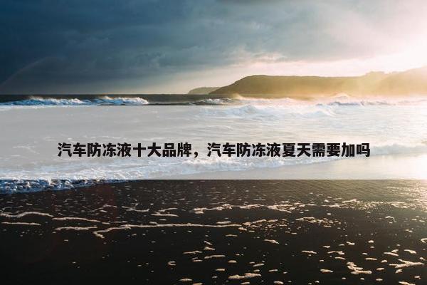汽车防冻液十大品牌，汽车防冻液夏天需要加吗