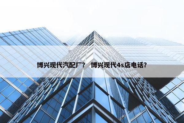 博兴现代汽配厂？ 博兴现代4s店电话？