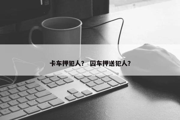 卡车押犯人？ 囚车押送犯人？