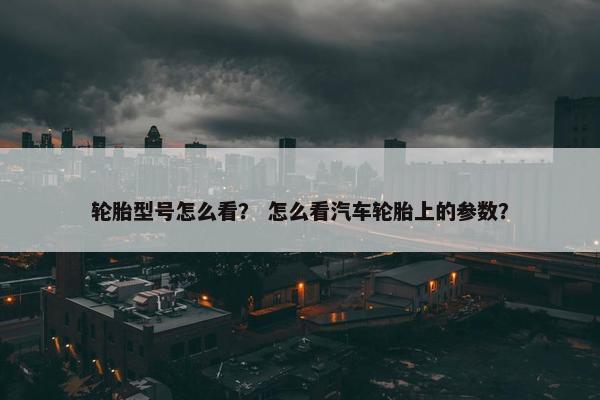 轮胎型号怎么看？ 怎么看汽车轮胎上的参数？