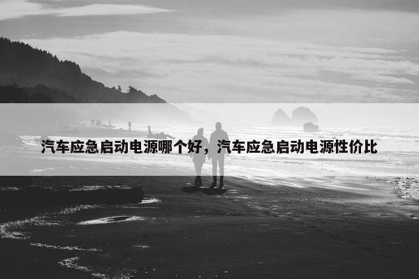 汽车应急启动电源哪个好，汽车应急启动电源性价比