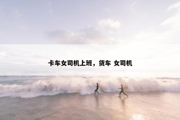 卡车女司机上班，货车 女司机