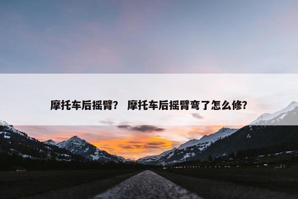 摩托车后摇臂？ 摩托车后摇臂弯了怎么修？
