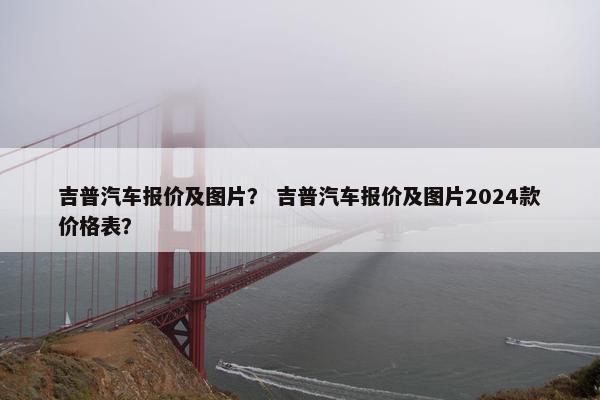 吉普汽车报价及图片？ 吉普汽车报价及图片2024款价格表？