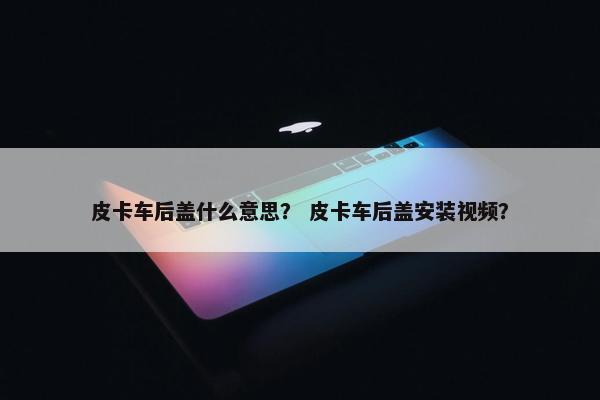 皮卡车后盖什么意思？ 皮卡车后盖安装视频？