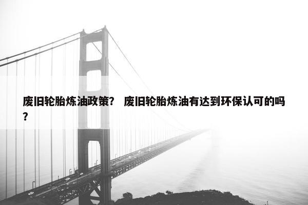 废旧轮胎炼油政策？ 废旧轮胎炼油有达到环保认可的吗？