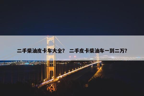 二手柴油皮卡车大全？ 二手皮卡柴油车一到二万？