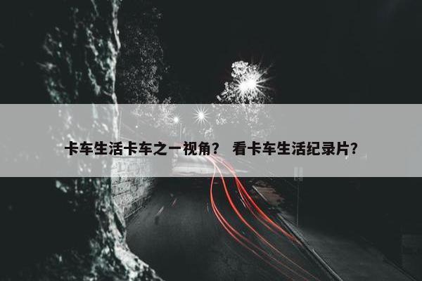 卡车生活卡车之一视角？ 看卡车生活纪录片？