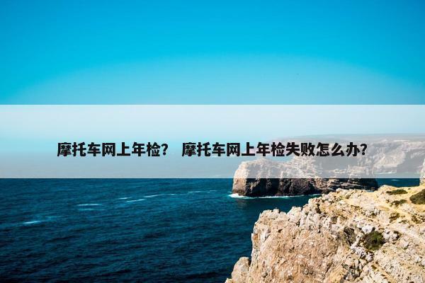 摩托车网上年检？ 摩托车网上年检失败怎么办？