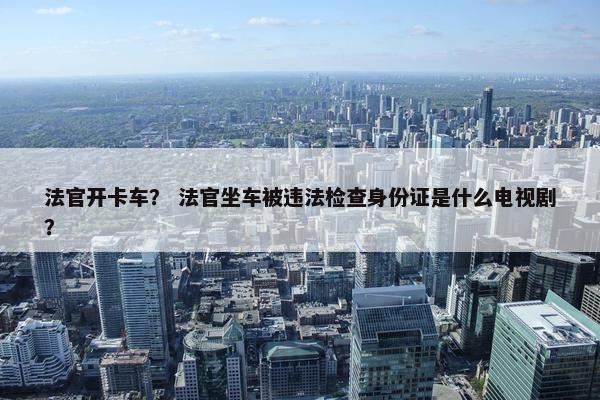 法官开卡车？ 法官坐车被违法检查身份证是什么电视剧？