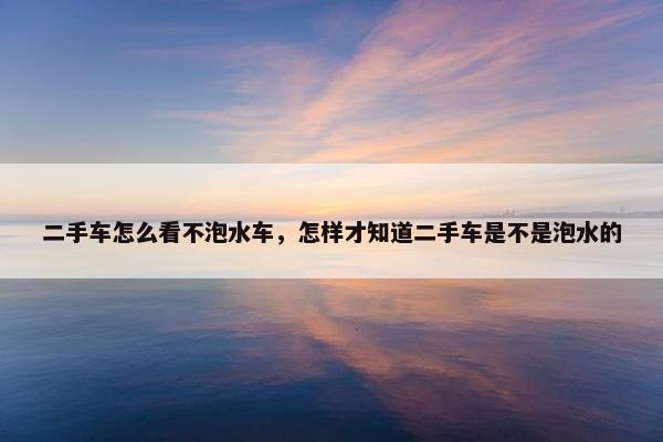 二手车怎么看不泡水车，怎样才知道二手车是不是泡水的