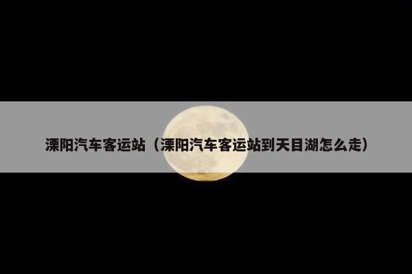 溧阳汽车客运站（溧阳汽车客运站到天目湖怎么走）