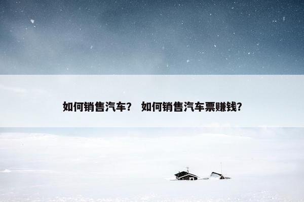 如何销售汽车？ 如何销售汽车票赚钱？