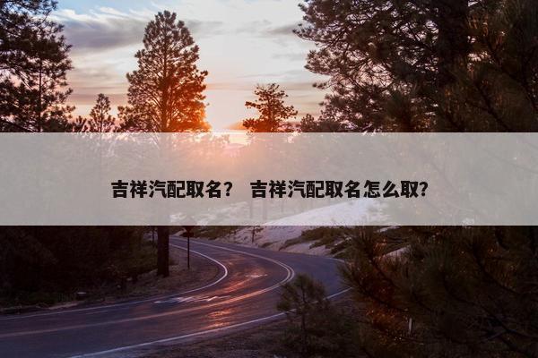 吉祥汽配取名？ 吉祥汽配取名怎么取？