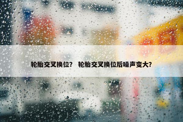 轮胎交叉换位？ 轮胎交叉换位后噪声变大？