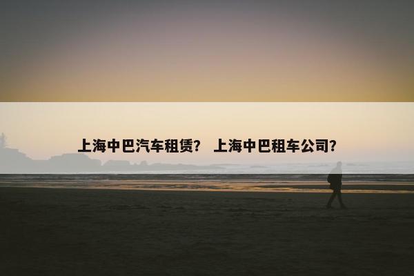 上海中巴汽车租赁？ 上海中巴租车公司？