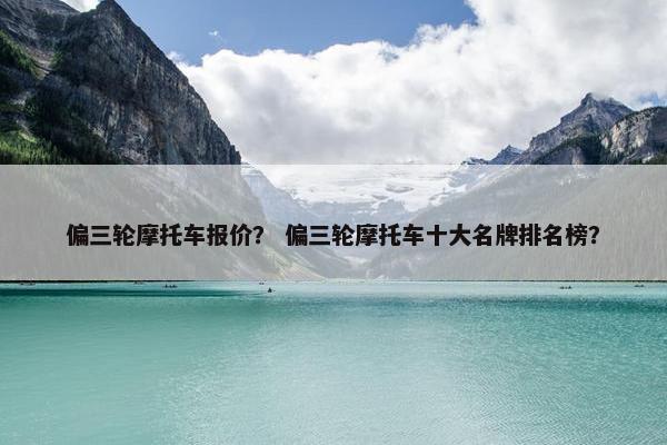 偏三轮摩托车报价？ 偏三轮摩托车十大名牌排名榜？