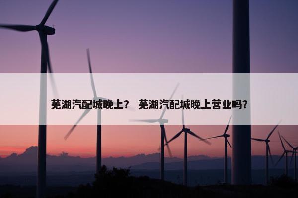 芜湖汽配城晚上？ 芜湖汽配城晚上营业吗？