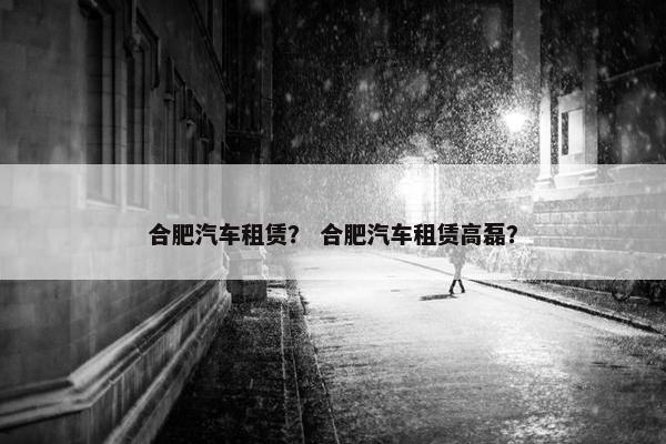 合肥汽车租赁？ 合肥汽车租赁高磊？