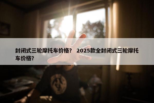 封闭式三轮摩托车价格？ 2025款全封闭式三轮摩托车价格？