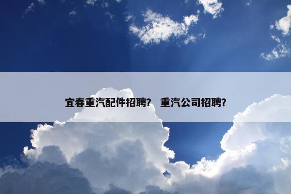 宜春重汽配件招聘？ 重汽公司招聘？