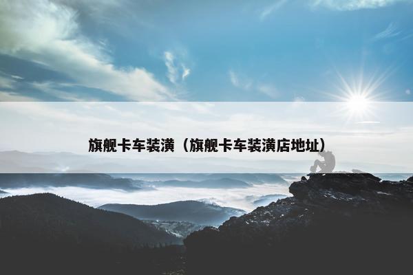 旗舰卡车装潢（旗舰卡车装潢店地址）