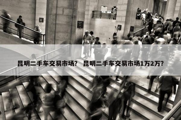 昆明二手车交易市场？ 昆明二手车交易市场1万2万？