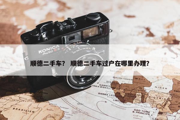 顺德二手车？ 顺德二手车过户在哪里办理？