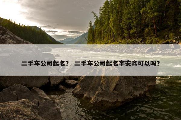 二手车公司起名？ 二手车公司起名字安鑫可以吗？