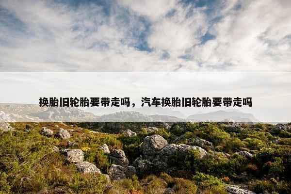 换胎旧轮胎要带走吗，汽车换胎旧轮胎要带走吗