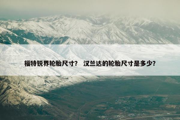 福特锐界轮胎尺寸？ 汉兰达的轮胎尺寸是多少？