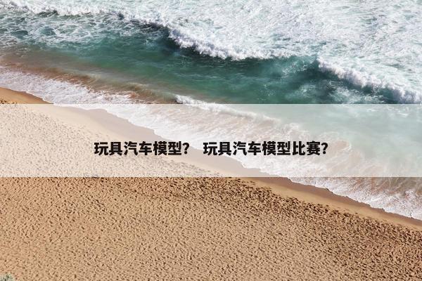 玩具汽车模型？ 玩具汽车模型比赛？