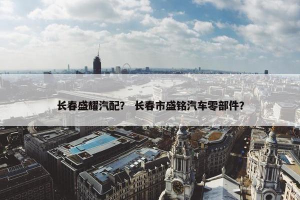 长春盛耀汽配？ 长春市盛铭汽车零部件？