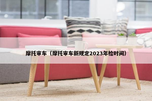 摩托审车（摩托审车新规定2023年检时间）